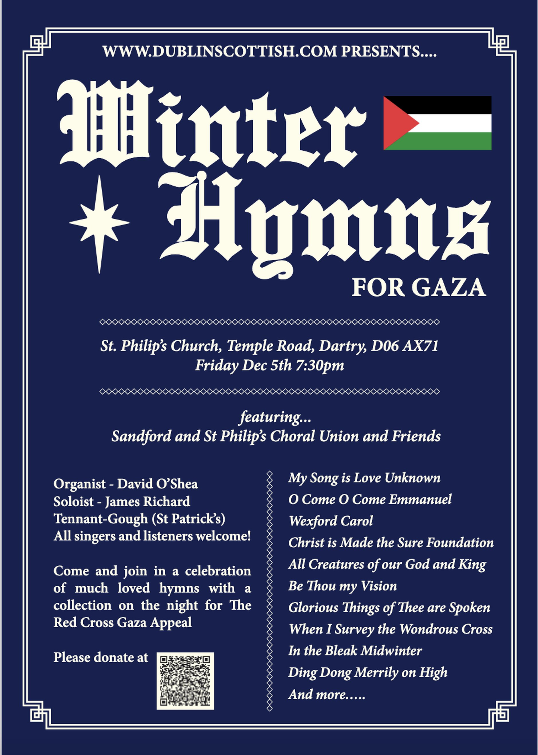 Winter Hymns for Gaza - Winter Hymns for Gaza takes place in St Phillip’s Church, Temple Road, Dartry D06AX71 on Friday December 5 at 7.30pm featuring Sandford and St Philip’s Choral Union and friends.
Organist: David O’Shea
Soloist: James Richard Tennant–Gough (St Patrick’s)

All singers and listeners welcome.
